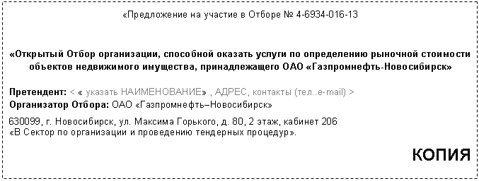 Подпись: «Предложение на участие в Отборе № 13
«Открытый Отбор организации, способной оказать услуги по определению рыночной стоимости объектов недвижимого имущества, принадлежащего ОАО «Газпромнефть-Новосибирск»
Претендент: < « указать НАИМЕНОВАНИЕ» , АДРЕС, контакты (тел..e-mail) >
Организатор Отбора: ОАО «Газпромнефть–Новосибирск»
, 2 этаж, кабинет 206
«В Сектор по организации и проведению тендерных процедур».
КОПИЯ