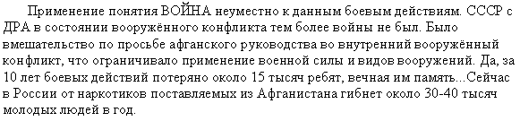 Подпись: Применение понятия ВОЙНА неуместно к данным боевым действиям. СССР с ДРА в состоянии вооружённого конфликта тем более войны не был. Было вмешательство по просьбе афганского руководства во внутренний вооружённый конфликт, что ограничивало применение военной силы и видов вооружений. Да, за 10 лет боевых действий потеряно около 15 тысяч ребят, вечная им память...Сейчас в России от наркотиков поставляемых из Афганистана гибнет около 30-40 тысяч молодых людей в год.