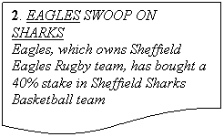 ����-�����: ��������: 2. EAGLES SWOOP ON SHARKS
Eagles, which owns Sheffield Eagles Rugby team, has bought a 40% stake in Sheffield Sharks Basketball team
