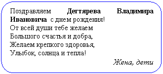 Скругленный прямоугольник: Поздравляем Дегтярева Владимира Ива-новича с днем рождения!
От всей души тебе желаем
Большого счастья и добра,
Желаем крепкого здоровья,
Улыбок, солнца и тепла!
Жена, дети