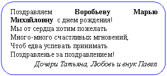 Скругленный прямоугольник: Поздравляем Воробьеву Марью Михай-ловну с днем рождения!
Мы от сердца хотим пожелать
Много-много счастливых мгновений,
Чтоб едва успевать принимать
Поздравленье за поздравлением!
Дочери Татьяна, Любовь и внук Павел