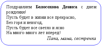 Скругленный прямоугольник: Поздравляем Белосохова Дениса с днем ро-ждения!
Пусть будет в жизни все прекрасно,
Без горя и невзгод,
Пусть будет все светло и ясно
На много-много лет вперед!
Папа, мама, сестренка