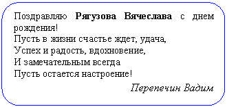 Скругленный прямоугольник: Поздравляю Рягузова Вячеслава с днем ро-ждения!
Пусть в жизни счастье ждет, удача,
Успех и радость, вдохновение,
И замечательным всегда
Пусть остается настроение!
Перепечин Вадим
