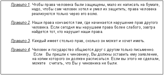 Подпись: Правило 1. Чтобы права человека были защищены, мало их написать на бумаге,
надо, чтобы сам человек хотел и умел их защитить; права человека
реализуются только через его волю.
Правило 2. Наши права кончаются там, где начинается нарушение прав другого
человека. Если сегодня мы нарушаем права более слабого, завтра
найдется тот, кто нарушит наши права.
Правило 3. Каждый имеет столько прав, сколько он может и хочет иметь.
Правило 4. Человек и государство общаются друг с другом только письменно.
Если Вы пришли к чиновнику, Вы должны оставить ему заявление,
на копии которого он должен расписаться. Если вы этого не сделали,
можете считать, что Вы у чиновника не были.
другом только письменно. Если Вы пришли к чиновнику, Вы должны оставить ему заявление, на копии которого он должен расписаться. Если вы этого не сделали, можете считать, что Вы у чиновника не были.