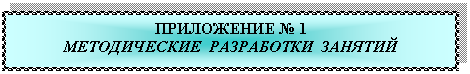 Подпись: ПРИЛОЖЕНИЕ № 1
МЕТОДИЧЕСКИЕ РАЗРАБОТКИ ЗАНЯТИЙ