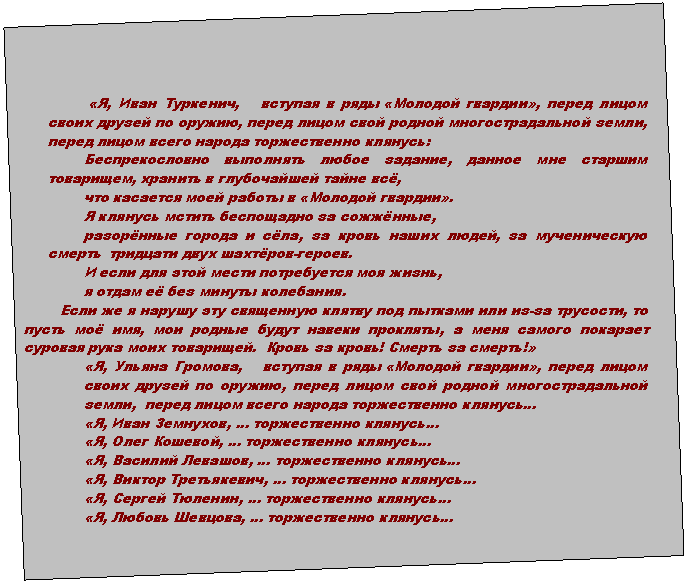 Подпись: «Я, Иван Туркенич, вступая в ряды «Молодой гвардии», перед лицом своих друзей по оружию, перед лицом свой родной многострадальной земли, перед лицом всего народа торжественно клянусь:
Беспрекословно выполнять любое задание, данное мне старшим товарищем, хранить в глубочайшей тайне всё,
что касается моей работы в «Молодой гвардии».
Я клянусь мстить беспощадно за сожжённые,
разорённые города и сёла, за кровь наших людей, за мученическую смерть тридцати двух шахтёров-героев.
И если для этой мести потребуется моя жизнь,
я отдам её без минуты колебания.
Если же я нарушу эту священную клятву под пытками или из-за трусости, то пусть моё имя, мои родные будут навеки прокляты, а меня самого покарает суровая рука моих товарищей. Кровь за кровь! Смерть за смерть!»
«Я, Ульяна Громова, вступая в ряды «Молодой гвардии», перед лицом своих друзей по оружию, перед лицом свой родной многострадальной земли, перед лицом всего народа торжественно клянусь…
«Я, Иван Земнухов, … торжественно клянусь…
«Я, Олег Кошевой, … торжественно клянусь…
«Я, Василий Левашов, … торжественно клянусь…
«Я, Виктор Третьякевич, … торжественно клянусь…
«Я, Сергей Тюленин, … торжественно клянусь…
«Я, Любовь Шевцова, … торжественно клянусь…