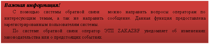 Подпись: Важная информация!
С помощью системы обратной связи можно направить вопросы операторам по интересующим темам, а так же направить сообщение. Данная функция предоставлена зарегистрированным пользователям системы.
По системе обратной связи оператор ЭТП ZAKAZRF уведомляет об изменениях законодательства или о предстоящих событиях.