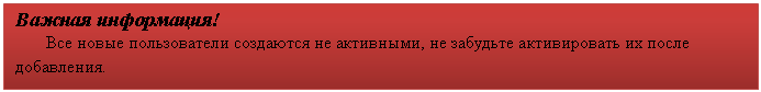 Подпись: Важная информация!
Все новые пользователи создаются не активными, не забудьте активировать их после добавления.