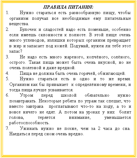 Подпись: ПРАВИЛА ПИТАНИЯ:
1. Нужно стараться есть разнообразную пищу, чтобы организм получал все необходимые ему питательные вещества.
2. Булочек и сладостей надо есть поменьше, особенно если имеешь склонности к полноте. В этой пище очень много углеводов, излишки которых организм превращает в жир и запасает под кожей. Подумай, нужен ли тебе этот запас?
3. Не надо есть много жареного, копчёного, солёного, острого. Такая пища может быть очень вкусной, но не очень полезной и даже вредной.
4. Пища не должна быть очень горячей, обжигающей.
5. Нужно стараться есть в одно и то же время. Организм как бы привыкает к определённому времени, и тогда пища лучше усваивается.
6. Утром перед школой обязательно нужно позавтракать. Некоторые ребята по утрам так спешат, что вместо завтрака проглатывают что-то на ходу, а то и вовсе ничего не едят. А потом на уроках у них болит голова, теряется внимание, уменьшается работоспособность.
7. Ужинать нужно не позже, чем за 2 часа до сна. Наедаться перед сном очень вредно.