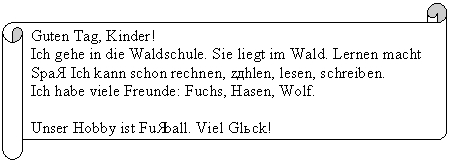 �������������� ������: Guten Tag, Kinder!

Ich gehe in die Waldschule. Sie liegt im Wald. Lernen macht Spaß. Ich kann schon rechnen, zählen, lesen, schreiben.

Ich habe viele Freunde: Fuchs, Hasen, Wolf.



Unser Hobby ist Fußball. Viel Glück!

Euer Teddy

