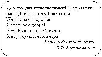 Скругленный прямоугольник: Дорогие девятиклассники! Поздравляю вас с Днем святого Валентина!
Желаю вам здоровья,
Желаю вам добра!
Чтоб было в вашей жизни
Завтра лучше, чем вчера!
Классный руководитель
Т.Ф. Барышникова