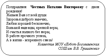 Скругленный прямоугольник: Поздравляем Честных Наталию Викторовну с днем ро-ждения!
Желаем Вам от всей души
Здоровья доброго навечно,
Любви хорошей бесконечно,
Большой надежды, крепкой веры,
И счастья полного без меры,
В работе прочного успеха,
А в жизни - искреннего смеха!
Коллектив МОУ «Хобот-Богоявленская
СОШ им. В.В. Гришанова»