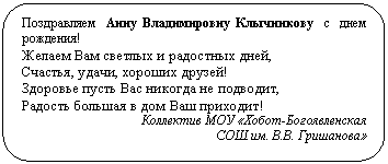 Скругленный прямоугольник: Поздравляем Анну Владимировну Клычникову с днем рождения!
Желаем Вам светлых и радостных дней,
Счастья, удачи, хороших друзей!
Здоровье пусть Вас никогда не подводит,
Радость большая в дом Ваш приходит!
Коллектив МОУ «Хобот-Богоявленская
СОШ им. В.В. Гришанова»