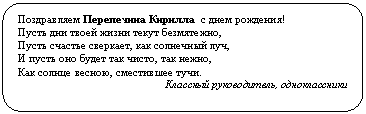 Скругленный прямоугольник: Поздравляем Перепечина Кирилла с днем рождения!
Пусть дни твоей жизни текут безмятежно,
Пусть счастье сверкает, как солнечный луч,
И пусть оно будет так чисто, так нежно,
Как солнце весною, сместившее тучи.
Классный руководитель, одноклассники