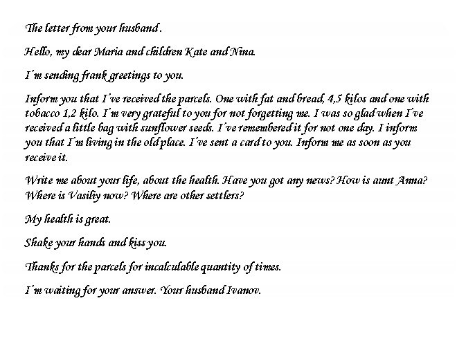 ����������� �������������: The letter from your husband .

Hello, my dear Maria and children Kate and Nina.

I�m sending frank greetings to you.

Inform you that I�ve received the parcels. One with fat and bread, 4,5 kilos and one with tobacco 1,2 kilo. I�m very grateful to you for not forgetting me. I was so glad when I�ve received a little bag with sunflower seeds. I�ve remembered it for not one day. I inform you that I�m living in the old place. I�ve sent a card to you. Inform me as soon as you receive it.

Write me about your life, about the health. Have you got any news? How is aunt Anna? Where is Vasiliy now? Where are other settlers?

My health is great.

Shake your hands and kiss you.

Thanks for the parcels for incalculable quantity of times.

I�m waiting for your answer. Your husband Ivanov.



