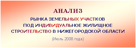 Подпись: АНАЛИЗ
РЫНКА ЗЕМЕЛЬНЫХ УЧАСТКОВ
ПОД ИНДИВИДУАЛЬНОЕ ЖИЛИЩНОЕ
СТРОИТЕЛЬСТВО В НИЖЕГОРОДСКОЙ ОБЛАСТИ
(Июль 2008 года)