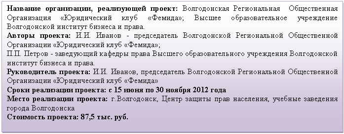 Подпись: Название организации, реализующей проект: Волгодонская Региональная Общественная Организация «Юридический клуб «Фемида»; Высшее образовательное учреждение Волгодонской институт бизнеса и права.
Авторы проекта: И.И. Иванов - председатель Волгодонской Региональной Общественной Организации «Юридический клуб «Фемида»;
П.П. Петров - заведующий кафедры права Высшего образовательного учреждения Волгодонской институт бизнеса и права.
Руководитель проекта: И.И. Иванов, председатель Волгодонской Региональной Общественной Организации «Юридический клуб «Фемида»
Сроки реализации проекта: с 15 июня по 30 ноября 2012 года
Место реализации проекта: г.Волгодонск, Центр защиты прав населения, учебные заведения города Волгодонска
Стоимость проекта: 87,5 тыс. руб.