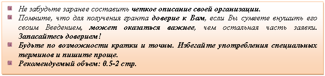 Подпись: Не забудьте заранее составить четкое описание своей организации.
Помните, что для получения гранта доверие к Вам, если Вы сумеете внушить его своим Введением, может оказаться важнее, чем остальная часть заявки. Запасайтесь доверием!
Будьте по возможности кратки и точны. Избегайте употребления специальных терминов и пишите проще.
Рекомендуемый объем: 0.5-2 стр.