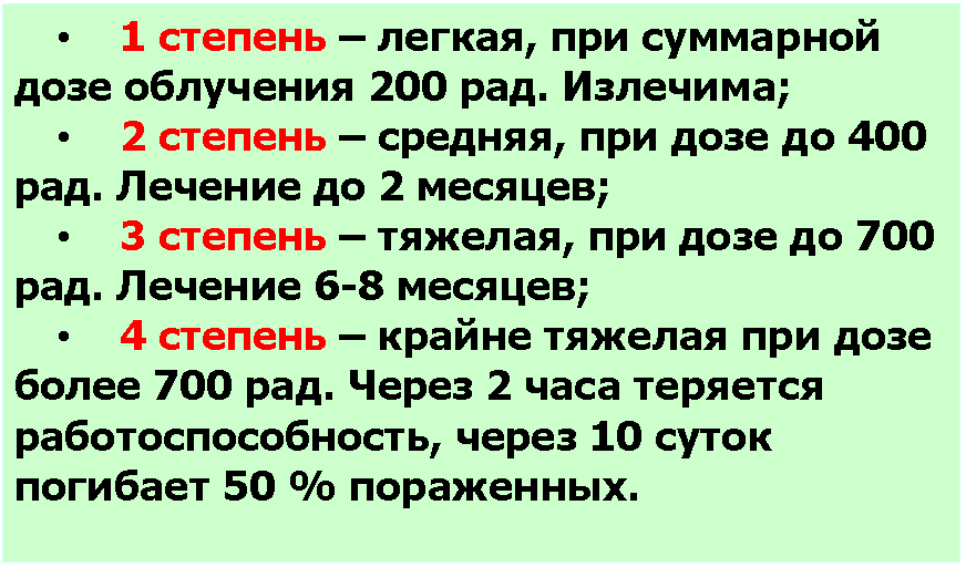 Подпись: • 1 степень – легкая, при суммарной дозе облучения 200 рад. Излечима;
• 2 степень – средняя, при дозе до 400 рад. Лечение до 2 месяцев;
• 3 степень – тяжелая, при дозе до 700 рад. Лечение 6-8 месяцев;
• 4 степень – крайне тяжелая при дозе более 700 рад. Через 2 часа теряется работоспособность, через 10 суток погибает 50 % пораженных.