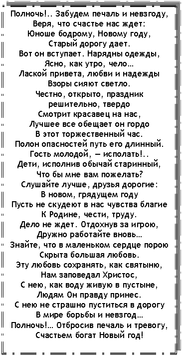 Подпись: Полночь!.. Забудем печаль и невзгоду,
Веря, что счастье нас ждет:
Юноше бодрому, Новому году,
Старый дорогу дает.
Вот он вступает. Нарядны одежды,
Ясно, как утро, чело…
Лаской привета, любви и надежды
Взоры сияют светло.
Честно, открыто, праздник решительно, твердо
Смотрит красавец на нас,
Лучшее все обещает он гордо
В этот торжественный час.
Полон опасностей путь его длинный.
Гость молодой, — исполать!..
Дети, исполнив обычай старинный,
Что бы мне вам пожелать?
Слушайте лучше, друзья дорогие:
В новом, грядущем году
Пусть не скудеют в нас чувства благие
К Родине, чести, труду.
Дело не ждет. Отдохнув за игрою,
Дружно работайте вновь…
Знайте, что в маленьком сердце порою
Скрыта большая любовь.
Эту любовь сохранять, как святыню,
Нам заповедал Христос,
С нею, как воду живую в пустыне,
Людям Он правду принес.
С нею не страшно пуститься в дорогу
В мире борьбы и невзгод…
Полночь!… Отбросив печаль и тревогу,
Счастьем богат Новый год!