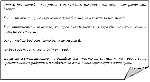Загнутый угол: Дворец без гостей – все равно что хижина, хижина с гостями – все равно что дво-рец.
Гость иногда за три дня увидит в доме больше, чем хозяин за целый год.
Гостеприимство - качество, которое складывается из первобытной простоты и античного величия.
Без гостей любой дом давно бы стал могилой.
Не будь гостю запасли, а будь ему рад.
Проявляя гостеприимство, не делайте это только на словах, пусть сердце ваше преисполниться радушием и любовью ко всем, с кем пересекутся ваши пути.