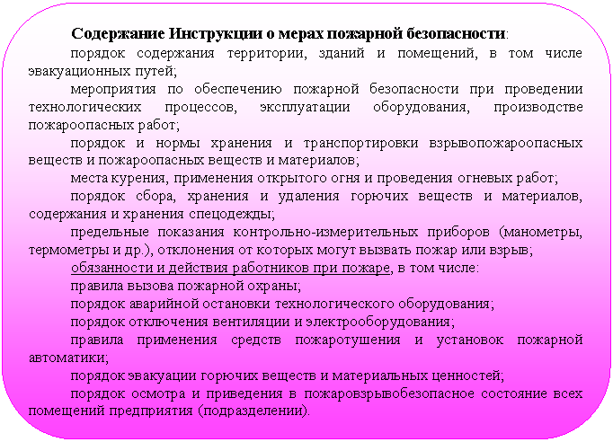 Скругленный прямоугольник: Содержание Инструкции о мерах пожарной безопасности:
порядок содержания территории, зданий и помещений, в том числе эвакуа-ционных путей;
мероприятия по обеспечению пожарной безопасности при проведении тех-нологических процессов, эксплуатации оборудования, производстве пожароопас-ных работ;
порядок и нормы хранения и транспортировки взрывопожароопасных ве-ществ и пожароопасных веществ и материалов;
места курения, применения открытого огня и проведения огневых работ;
порядок сбора, хранения и удаления горючих веществ и материалов, содер-жания и хранения спецодежды;
предельные показания контрольно-измерительных приборов (манометры, термометры и др.), отклонения от которых могут вызвать пожар или взрыв;
обязанности и действия работников при пожаре, в том числе:
правила вызова пожарной охраны;
порядок аварийной остановки технологического оборудования;
порядок отключения вентиляции и электрооборудования;
правила применения средств пожаротушения и установок пожарной автома-тики;
порядок эвакуации горючих веществ и материальных ценностей;
порядок осмотра и приведения в пожаровзрывобезопасное состояние всех помещений предприятия (подразделении).