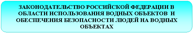 Скругленный прямоугольник: ЗАКОНОДАТЕЛЬСТВО РОССИЙСКОЙ ФЕДЕРАЦИИ В ОБЛАСТИ ИСПОЛЬЗОВАНИЯ ВОДНЫХ ОБЪЕКТОВ И ОБЕСПЕЧЕНИЯ БЕЗОПАСНОСТИ ЛЮДЕЙ НА ВОДНЫХ ОБЪЕКТАХ