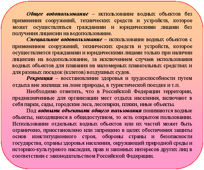 Скругленный прямоугольник: Общее водопользование – использование водных объектов без применения сооружений, технических средств и устройств, которое может осуществляться гражданами и юридическими лицами без полу-чения лицензии на водопользование.
Специальное водопользование – использование водных объектов с применением сооружений, технических средств и устройств, которое осуществляется гражданами и юридическими лицами только при наличии лицензии на водопользование, за исключением случаев использования водных объектов для плавания на маломерных плавательных средствах и для разовых посадок (взлетов) воздушных судов.
Рекреация – восстановление здоровья и трудоспособности путем отдыха вне жилища: на лоне природы, в туристической поездке и т.п.
Необходимо отметить, что в Российской Федерации территории, предназначенные для организации мест отдыха населения, включают в себя парки, сады, городские леса, лесопарки, пляжи, иные объекты.
Под водными объектами общего пользования понимаются водные объекты, находящиеся в общедоступном, то есть открытом пользовании. Использование отдельных водных объектов или их частей может быть ог-раничено, приостановлено или запрещено в целях обеспечения защиты основ конституционного строя, обороны страны и безопасности государ-ства, охраны здоровья населения, окружающей природной среды и исто-рико-культурного наследия, прав и законных интересов других лиц в со-ответствии с законодательством Российской Федерации.