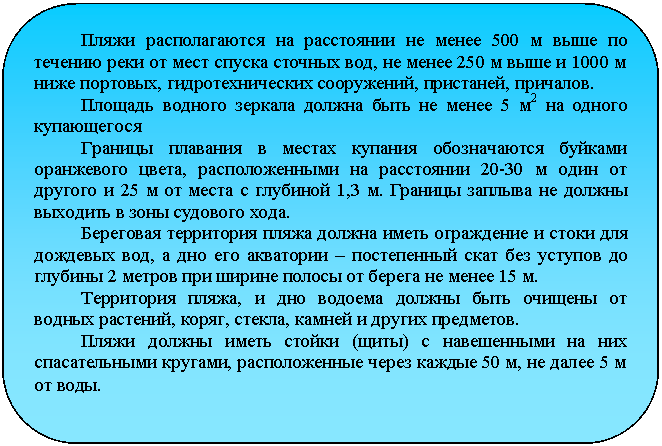 Скругленный прямоугольник: Пляжи располагаются на расстоянии не менее 500 м выше по те-чению реки от мест спуска сточных вод, не менее 250 м выше и 1000 м ниже портовых, гидротехнических сооружений, пристаней, причалов.
Площадь водного зеркала должна быть не менее 5 м2 на одного купающегося
Границы плавания в местах купания обозначаются буйками оранжевого цвета, расположенными на расстоянии 20-30 м один от другого и 25 м от места с глубиной 1,3 м. Границы заплыва не должны выходить в зоны судового хода.
Береговая территория пляжа должна иметь ограждение и стоки для дождевых вод, а дно его акватории – постепенный скат без уступов до глубины 2 метров при ширине полосы от берега не менее 15 м.
Территория пляжа, и дно водоема должны быть очищены от вод-ных растений, коряг, стекла, камней и других предметов.
Пляжи должны иметь стойки (щиты) с навешенными на них спа-сательными кругами, расположенные через каждые 50 м, не далее 5 м от воды.