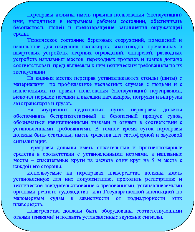 Скругленный прямоугольник: Переправы должны иметь правила пользования (эксплуатации) ими, находиться в исправном рабочем состоянии, обеспечивать безопасность людей и предотвращение загрязнения окружающей среды.
Техническое состояние береговых сооружений, помещений и павильонов для ожидания пассажиров, водоотводов, причальных и швартовых устройств, леерных ограждений, аппарелей, разводных устройств наплавных мостов, переходных пролетов и трапов должно соответствовать предъявляемым к ним техническим требованиям по их эксплуатации
На видных местах переправ устанавливаются стенды (щиты) с материалами по профилактике несчастных случаев с людьми и с из-влечениями из правил пользования (эксплуатации) переправами, включая порядок посадки и высадки пассажиров, погрузки и выгрузки автотранспорта и грузов.
На внутренних судоходных путях переправы должны обеспе-чивать беспрепятственный и безопасный пропуск судов, обозначаться навигационными знаками и огнями в соответствии с установленными требованиями. В темное время суток переправы должны быть освещены, иметь средства для светофорной и звуковой сигнализации.
Переправы должны иметь спасательные и противопожарные средства в соответствии с установленными нормами, а наплавные мосты – спасательные круги из расчета один круг на 5 м моста с ка-ждой его стороны.
Используемые на переправах плавсредства должны иметь ус-тановленную для них документацию, проходить регистрацию и тех-ническое освидетельствование с требованиями, устанавливаемыми органами речного судоходства или Государственной инспекцией по маломерным судам в зависимости от поднадзорности этих плав-средств.
Плавсредства должны быть оборудованы соответствующими огнями (знаками) и подавать установленные звуковые сигналы.