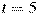 t=5