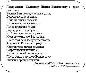 Скругленный прямоугольник: Поздравляем Салынову Лидию Васильевну с днем рождения!
Желаем Вам покоя, счастья и уюта,
Достатка в доме и тепла,
И чтобы беды и болезни
Вас не коснулись никогда.
Пусть неудачи и печали
Дорогу радости уступят,
Чтоб никогда Вы не скучали
И были с теми, кто Вас любит.
Пусть этот день не будет в тягость,
А принесёт Вам только радость,
Исполнит все мечты, желанья,
Согреет лаской и теплом,
Не даст войти болезни в дом,
Пусть счастье светит в Вашем доме
Живым и ярким огоньком!
Коллектив МОУ «Хобот-Богоявленская
СОШ им. В.В. Гришанова»