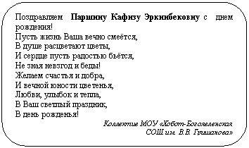 Скругленный прямоугольник: Поздравляем Паршину Кафизу Эркинбековну с днем рождения!
Пусть жизнь Ваша вечно смеётся,
В душе расцветают цветы,
И сердце пусть радостью бьётся,
Не зная невзгод и беды!
Желаем счастья и добра,
И вечной юности цветенья,
Любви, улыбок и тепла,
В Ваш светлый праздник,
В день рожденья!
Коллектив МОУ «Хобот-Богоявленская
СОШ им. В.В. Гришанова»