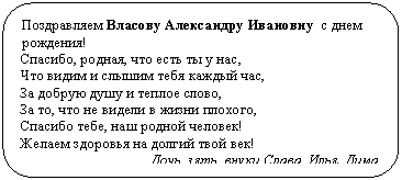 Скругленный прямоугольник: Поздравляем Власову Александру Ивановну с днем рождения!
Спасибо, родная, что есть ты у нас,
Что видим и слышим тебя каждый час,
За добрую душу и теплое слово,
За то, что не видели в жизни плохого,
Спасибо тебе, наш родной человек!
Желаем здоровья на долгий твой век!
Дочь, зять, внуки Слава, Илья, Дима