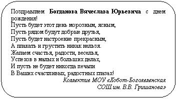 Скругленный прямоугольник: Поздравляем Богданова Вячеслава Юрьевича с днем рождения!
Пусть будет этот день морозным, ясным,
Пусть рядом будут добрые друзья,
Пусть будет настроение прекрасным,
А плакать и грустить никак нельзя.
Желаем счастья, радости, веселья,
Успехов в малых и больших делах,
И пусть не будет никогда печали
В Ваших счастливых, радостных глазах!
Коллектив МОУ «Хобот-Богоявленская
СОШ им. В.В. Гришанова»