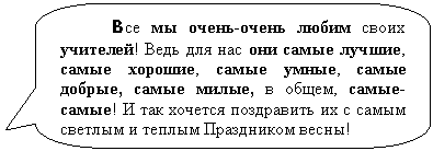 Скругленная прямоугольная выноска: Все мы очень-очень любим своих учителей! Ведь для нас они самые лучшие, самые хорошие, самые умные, самые добрые, самые милые, в общем, самые-самые! И так хочется поздравить их с самым светлым и теплым Праздником весны!