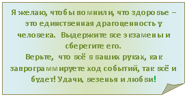 Загнутый угол: Я желаю, чтобы помнили, что здоровье – это единственная драгоценность у человека. Выдержите все экзамены и сберегите его.
Верьте, что всё в ваших руках, как запрограммируете ход событий, так всё и будет! Удачи, везенья и любви!