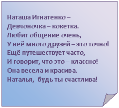 Загнутый угол: Наташа Игнатенко –
Девчоночка – кокетка.
Любит общение очень,
У неё много друзей – это точно!
Ещё путешествует часто,
И говорит, что это – классно!
Она весела и красива.
Наталья, будь ты счастлива!