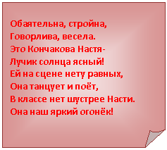 Загнутый угол: Обаятельна, стройна,
Говорлива, весела.
Это Кончакова Настя-
Лучик солнца ясный!
Ей на сцене нету равных,
Она танцует и поёт,
В классе нет шустрее Насти.
Она наш яркий огонёк!
