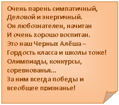 Загнутый угол: Очень парень симпатичный,
Деловой и энергичный.
Он любознателен, начитан
И очень хорошо воспитан.
Это наш Черных Алёша –
Гордость класса и школы тоже!
Олимпиады, конкурсы, соревнованья…
За ним всегда победы и всеобщее признанье!