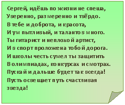 Загнутый угол: Сергей, идёшь по жизни не спеша,
Уверенно, размеренно и твёрдо.
В тебе и доброта, и красота,
И ум пытливый, и талантов много.
Ты гитарист и неплохой артист,
И в спорт проложена тобой дорога.
И школы честь сумел ты защитить
В олимпиадах, конкурсах и смотрах.
Пускай и дальше будет так всегда!
Пусть освещает путь счастливая звезда!