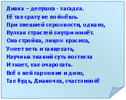 Загнутый угол: Диана – девушка - загадка.
Её так сразу не поймёшь.
При внешней скромности, однако,
Вулкан страстей внутри живёт.
Она стройна, лицом красива,
Умеет петь и танцевать,
Научных знаний суть постигла
И знает, как очаровать.
Всё в ней гармония и диво,
Так будь, Дианочка, счастливой!