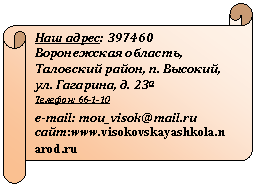 Горизонтальный свиток: Наш адрес: 397460 Воронежская область,
Таловский район, п. Высокий, ул. Гагарина, д. 23а
Телефон: 66-1-10
e-mail: mou_visok@*****
сайт:*****