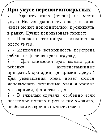 Скругленная прямоугольная выноска: При укусе перепончатокрылых
¦ - Удалить жало (пчелы) из места укуса. Нельзя сдавливать жало, т.к. яд из желез может дополнительно проникнуть в ранку. Лучше использовать пенцет;
¦ - Положить что-нибудь холодное на место укуса;
¦ - Исключить возможность перегрева ребенка и физическую нагрузку;
¦ - Для снижения зуда можно дать ребенку антигистаминные прпараты(лоратадин, цетиризин, эриус ) Для уменьшения отека имеет смысл использовать различные мази и кремы: мазь арники, фенистил и др.;
¦ - В тяжелых случаях, особенно если насекомое попало в рот и там ужалило, необходимо срочно вызвать врача