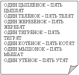 Загнутый угол: ОДИН ЦЫПЛЁНОК – ПЯТЬ
ЦЫПЛЯТ
ОДИН ТЕЛЁНОК – ПЯТЬ ТЕЛЯТ
ОДИН ЖЕРЕБЁНОК – ПЯТЬ ЖЕРЕБЯТ
ОДИН ТИГРЁНОК – ПЯТЬ ТИГРЯТ
ОДИН КОТЁНОК – ПЯТЬ КОТЯТ
ОДИН МЫШОНОК – ПЯТЬ МЫШАТ
ОДИН УТЁНОК – ПЯТЬ УТЯТ