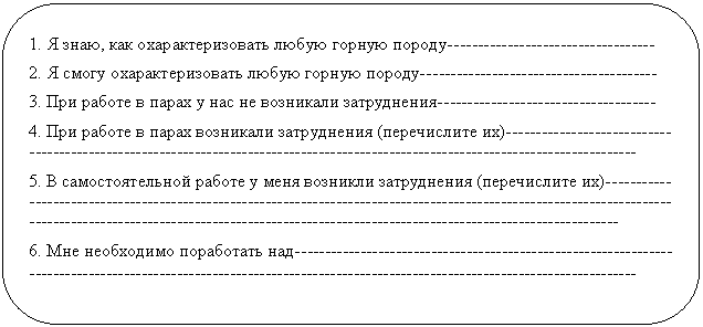 Скругленный прямоугольник: 1. Я знаю, как охарактеризовать любую горную породу--
2. Я смогу охарактеризовать любую горную породу-------
3. При работе в парах у нас не возникали затруднения----
4. При работе в парах возникали затруднения (перечислите их)
5. В самостоятельной работе у меня возникли затруднения (перечислите их)
6. Мне необходимо поработать над--