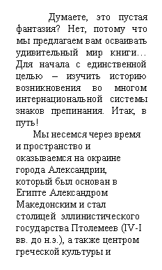 Скругленный прямоугольник: Думаете, это пустая фантазия? Нет, потому что мы предлагаем вам осваивать удивительный мир книги… Для начала с единственной целью – изучить историю возникновения во многом интернациональной системы знаков препинания. Итак, в путь!
Мы несемся через время и пространство и оказыва-емся на окраине города Алек-сандрии, который был основан в Египте Алексан-дром Македонским и стал столицей эллинистического государства Птолемеев (IV-I вв. до н.э.), а также центром греческой культуры и образования.
