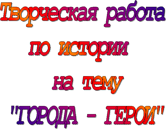 Творческая работа
по истории
на тему
"ГОРОДА - ГЕРОИ"
