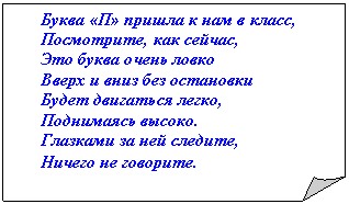 Загнутый угол: Буква «П» пришла к нам в класс,
Посмотрите, как сейчас,
Это буква очень ловко
Вверх и вниз без остановки
Будет двигаться легко,
Поднимаясь высоко.
Глазками за ней следите,
Ничего не говорите.
