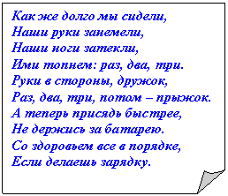 Загнутый угол: Как же долго мы сидели,
Наши руки занемели,
Наши ноги затекли,
Ими топнем: раз, два, три.
Руки в стороны, дружок,
Раз, два, три, потом – прыжок.
А теперь присядь быстрее,
Не держись за батарею.
Со здоровьем все в порядке,
Если делаешь зарядку.